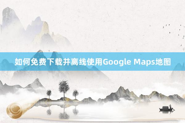 如何免费下载并离线使用Google Maps地图
